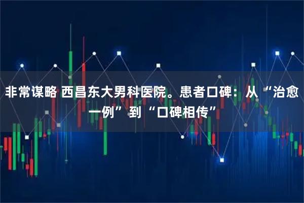 非常谋略 西昌东大男科医院。患者口碑：从 “治愈一例” 到 “口碑相传”