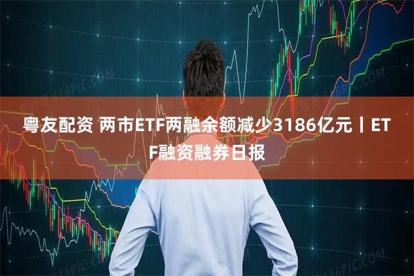 粤友配资 两市ETF两融余额减少3186亿元丨ETF融资融券日报