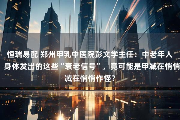 恒瑞易配 郑州甲乳中医院彭文学主任：中老年人必看！身体发出的这些“衰老信号”，竟可能是甲减在悄悄作怪？