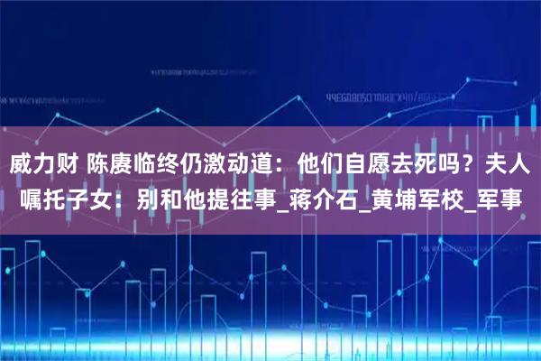 威力财 陈赓临终仍激动道：他们自愿去死吗？夫人嘱托子女：别和他提往事_蒋介石_黄埔军校_军事