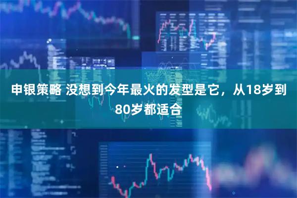 申银策略 没想到今年最火的发型是它，从18岁到80岁都适合