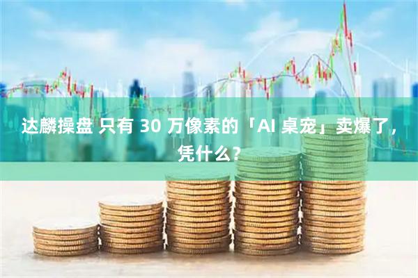 达麟操盘 只有 30 万像素的「AI 桌宠」卖爆了，凭什么？