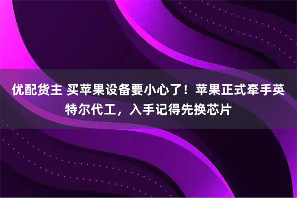 优配货主 买苹果设备要小心了！苹果正式牵手英特尔代工，入手记得先换芯片