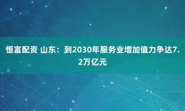 恒富配资 山东：到2030年服务业增加值力争达7.2万亿元