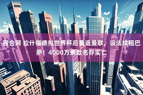 股合网 拉什福德拟世界杯后重返曼联，设法续租巴萨！4000万条款名存实亡