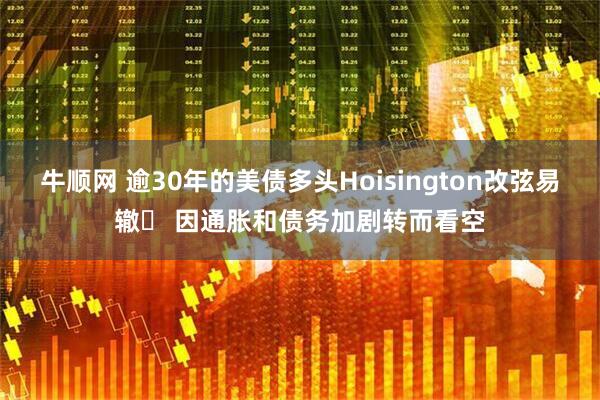 牛顺网 逾30年的美债多头Hoisington改弦易辙‌ 因通胀和债务加剧转而看空