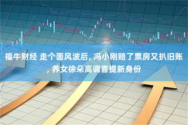 福牛财经 走个面风波后, 冯小刚赔了票房又扒旧账, 养女徐朵高调喜提新身份
