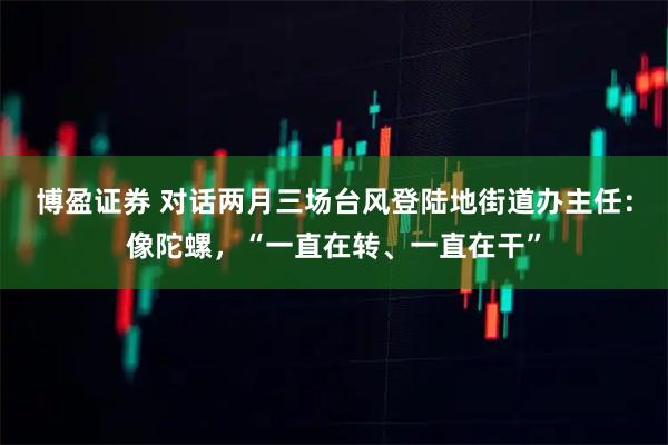 博盈证券 对话两月三场台风登陆地街道办主任：像陀螺，“一直在转、一直在干”